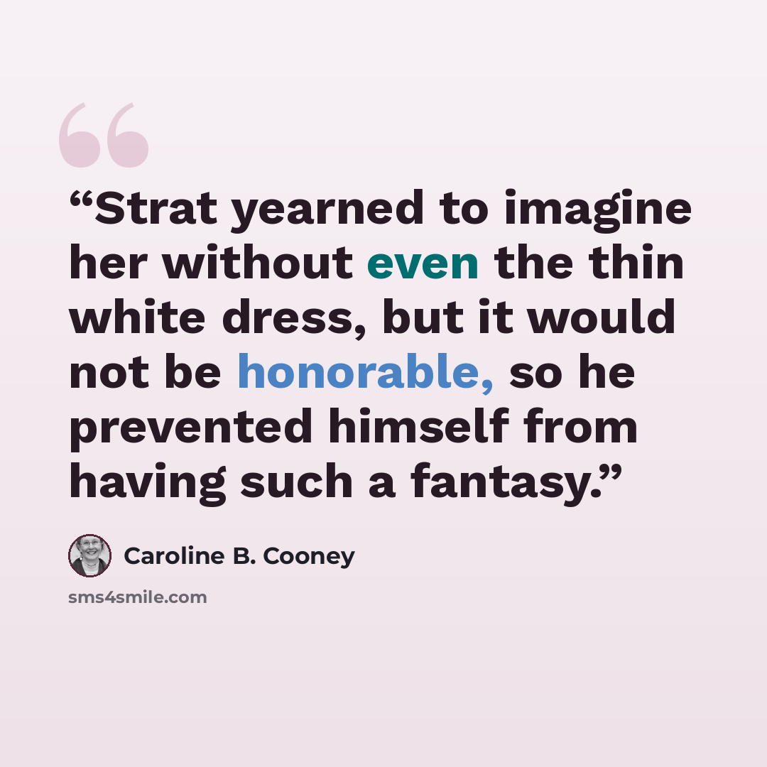 “Strat yearned to imagine her without even the thin white dress, but it would not be honorable, so he prevented himself from having such a fantasy.” quote by Caroline B. Cooney