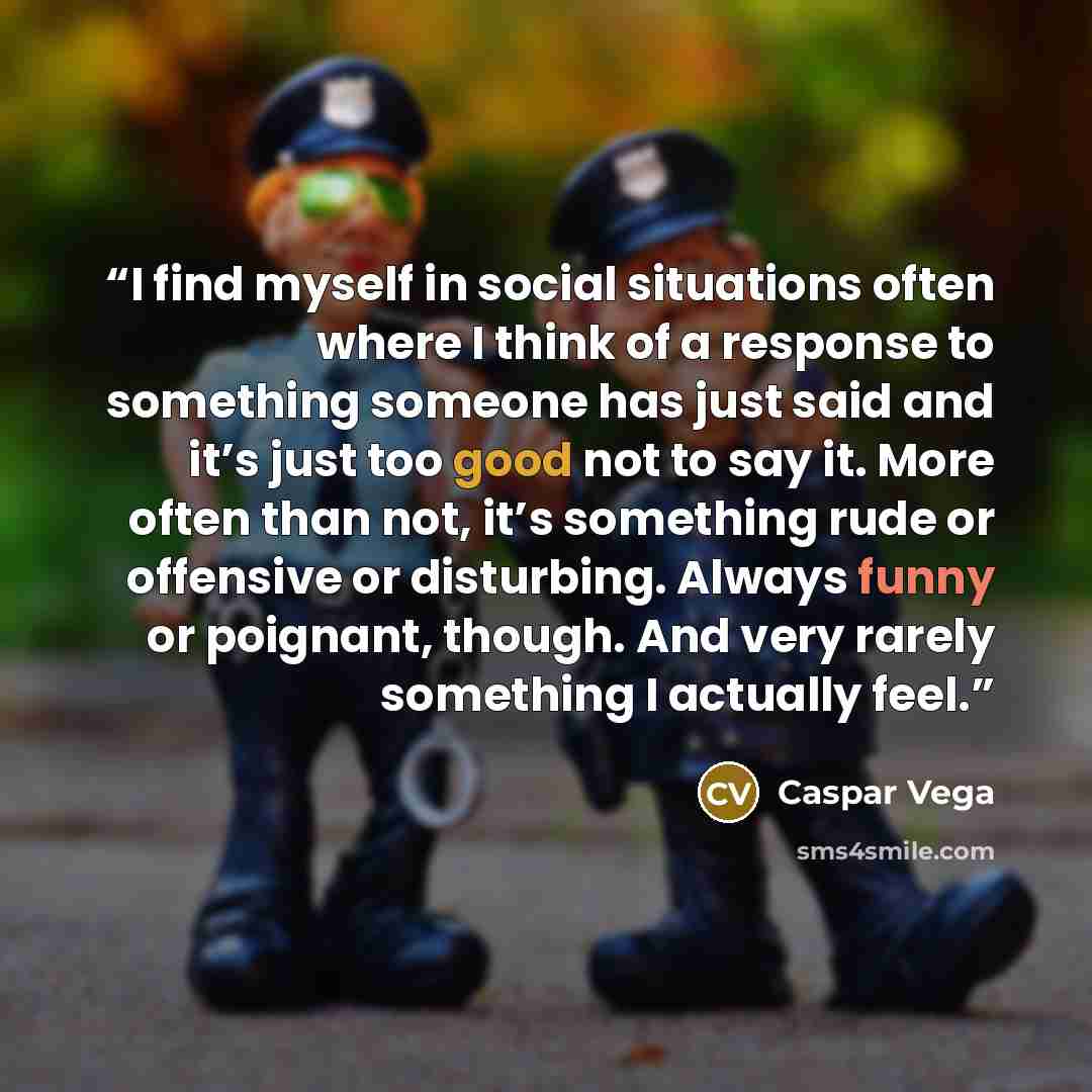 “I find myself in social situations often where I think of a response to something someone has just said and it’s just too good not to say it. More often than not, it’s something rude or offensive or disturbing. Always funny or poignant, though. And very rarely something I actually feel.” quote by Caspar Vega