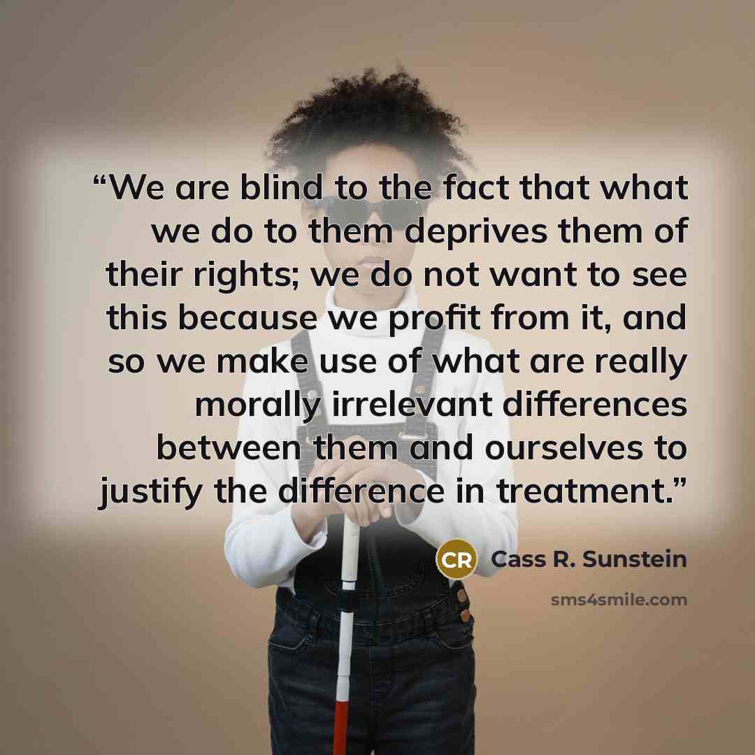 “We are blind to the fact that what we do to them deprives them of their rights; we do not want to see this because we profit from it, and so we make use of what are really morally irrelevant differences between them and ourselves to justify the difference in treatment.” quote by Cass R. Sunstein