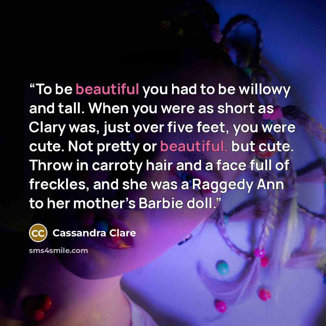 “To be beautiful you had to be willowy and tall. When you were as short as Clary was, just over five feet, you were cute. Not pretty or beautiful, but cute. Throw in carroty hair and a face full of freckles, and she was a Raggedy Ann to her mother’s Barbie doll.” quote by Cassandra Clare