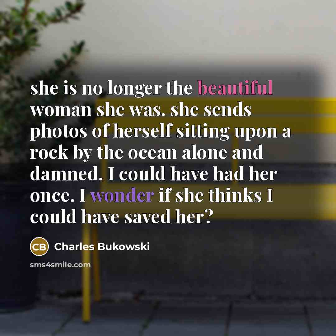 “she is no longer the beautiful woman she was. she sends photos of herself sitting upon a rock by the ocean alone and damned. I could have had her once. I wonder if she thinks I could have saved her?” quote by Charles Bukowski