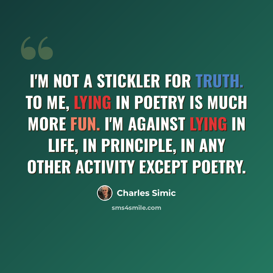 “I'm not a stickler for truth. To me, lying in poetry is much more fun. I'm against lying in life, in principle, in any other activity except poetry.” quote by Charles Simic