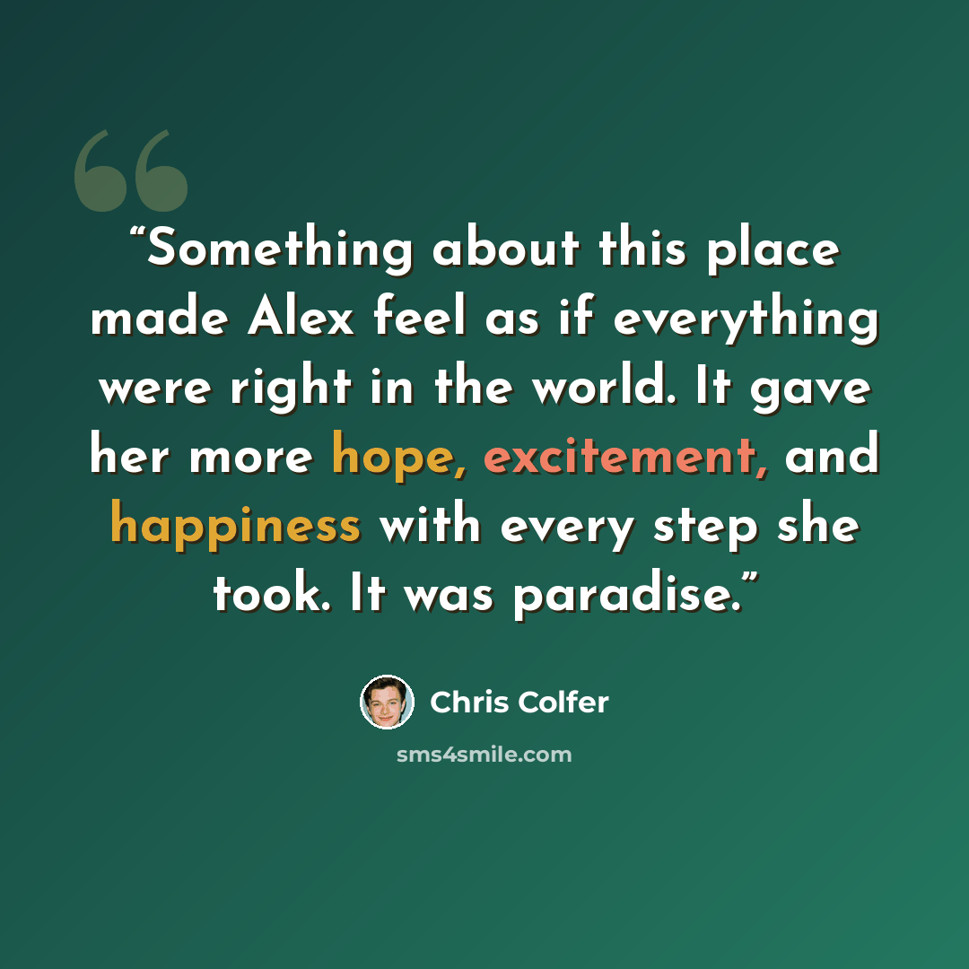 “Something about this place made Alex feel as if everything were right in the world. It gave her more hope, excitement, and happiness with every step she took. It was paradise.” quote by Chris Colfer