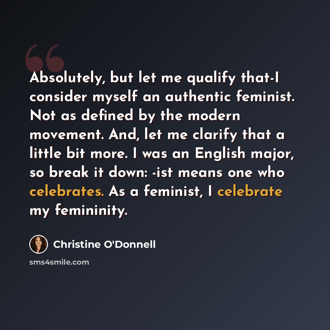 “Absolutely, but let me qualify that-I consider myself an authentic feminist. Not as defined by the modern movement. And, let me clarify that a little bit more. I was an English major, so break it down: -ist means one who celebrates. As a feminist, I celebrate my femininity.” quote by Christine O'Donnell