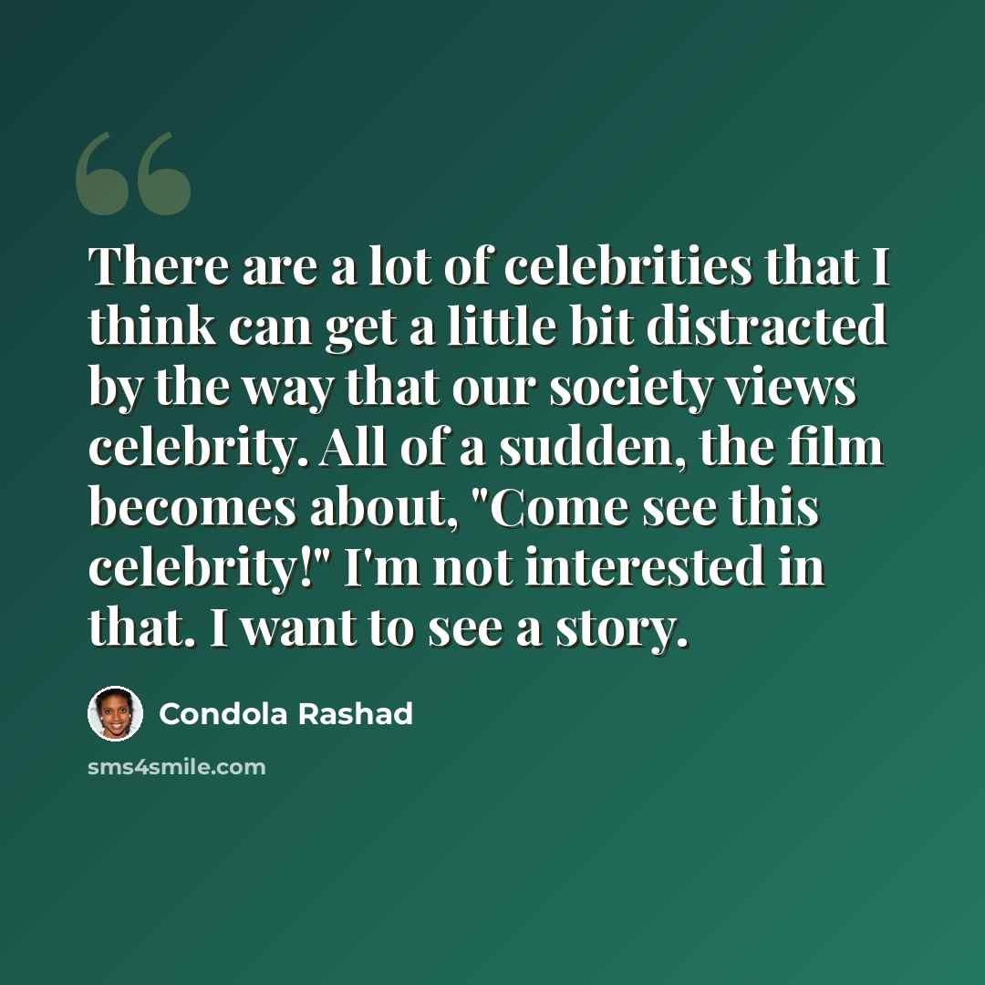 “There are a lot of celebrities that I think can get a little bit distracted by the way that our society views celebrity. All of a sudden, the film becomes about, "Come see this celebrity!" I'm not interested in that. I want to see a story.” quote by Condola Rashad