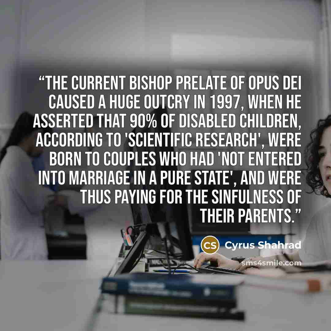 “The current Bishop Prelate of Opus Dei caused a huge outcry in 1997, when he asserted that 90% of disabled children, according to 'scientific research', were born to couples who had 'not entered into marriage in a pure state', and were thus paying for the sinfulness of their parents.” quote by Cyrus Shahrad