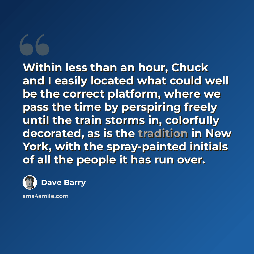 “Within less than an hour, Chuck and I easily located what could well be the correct platform, where we pass the time by perspiring freely until the train storms in, colorfully decorated, as is the tradition in New York, with the spray-painted initials of all the people it has run over.” quote by Dave Barry