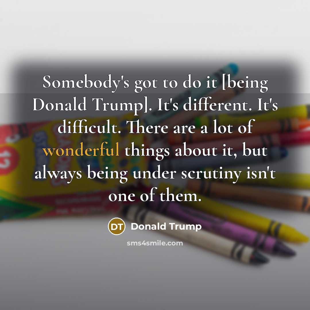 “Somebody's got to do it [being Donald Trump]. It's different. It's difficult. There are a lot of wonderful things about it, but always being under scrutiny isn't one of them.” quote by Donald Trump