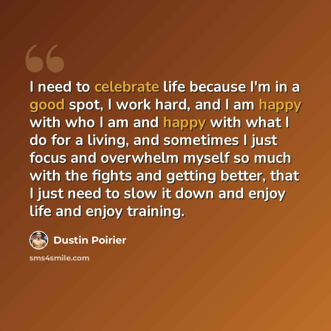 “I need to celebrate life because I'm in a good spot, I work hard, and I am happy with who I am and happy with what I do for a living, and sometimes I just focus and overwhelm myself so much with the fights and getting better, that I just need to slow it down and enjoy life and enjoy training.” quote by Dustin Poirier