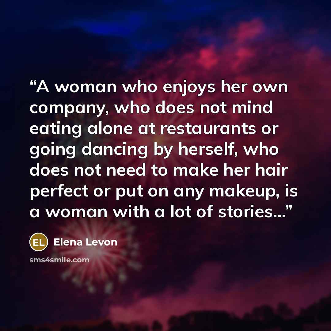 “A woman who enjoys her own company, who does not mind eating alone at restaurants or going dancing by herself, who does not need to make her hair perfect or put on any makeup, is a woman with a lot of stories…” quote by Elena Levon