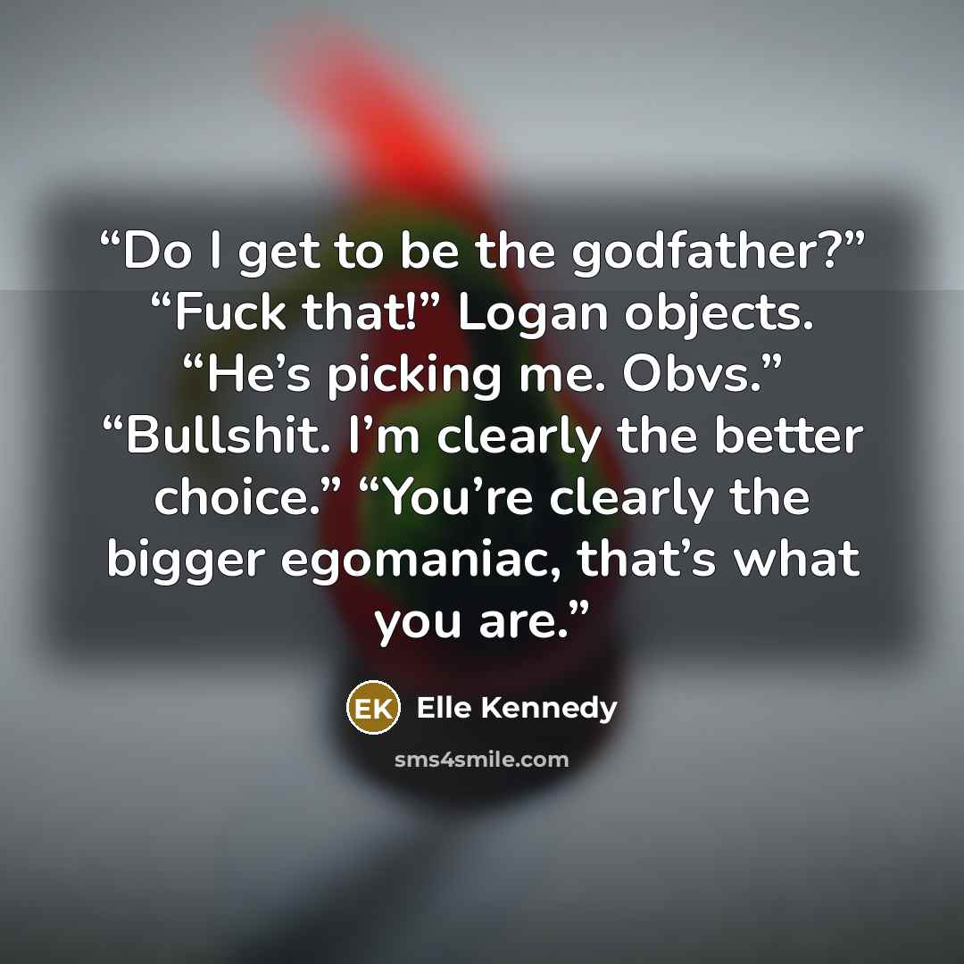“Do I get to be the godfather?” “Fuck that!” Logan objects. “He’s picking me. Obvs.” “Bullshit. I’m clearly the better choice.” “You’re clearly the bigger egomaniac, that’s what you are.” quote by Elle Kennedy
