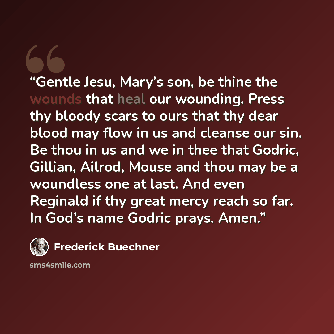 “Gentle Jesu, Mary’s son, be thine the wounds that heal our wounding. Press thy bloody scars to ours that thy dear blood may flow in us and cleanse our sin. Be thou in us and we in thee that Godric, Gillian, Ailrod, Mouse and thou may be a woundless one at last. And even Reginald if thy great mercy…” quote by Frederick Buechner