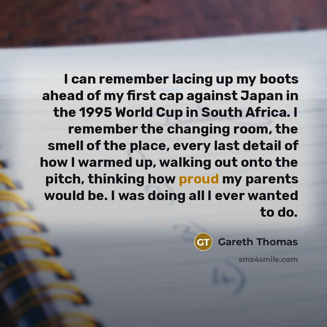 “I can remember lacing up my boots ahead of my first cap against Japan in the 1995 World Cup in South Africa. I remember the changing room, the smell of the place, every last detail of how I warmed up, walking out onto the pitch, thinking how proud my parents would be. I was doing all I ever wanted…” quote by Gareth Thomas
