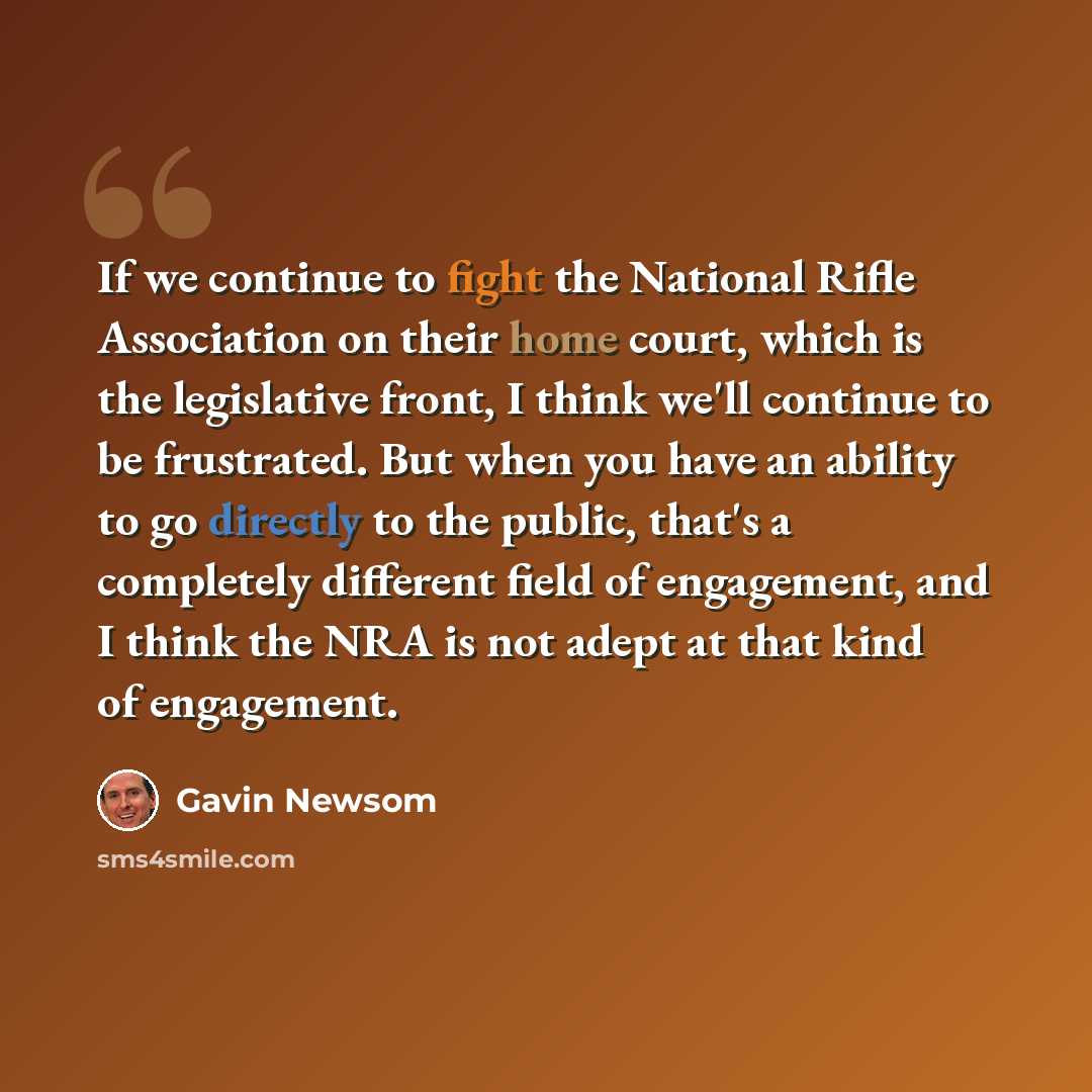 “If we continue to fight the National Rifle Association on their home court, which is the legislative front, I think we'll continue to be frustrated. But when you have an ability to go directly to the public, that's a completely different field of engagement, and I think the NRA is not adept at…” quote by Gavin Newsom