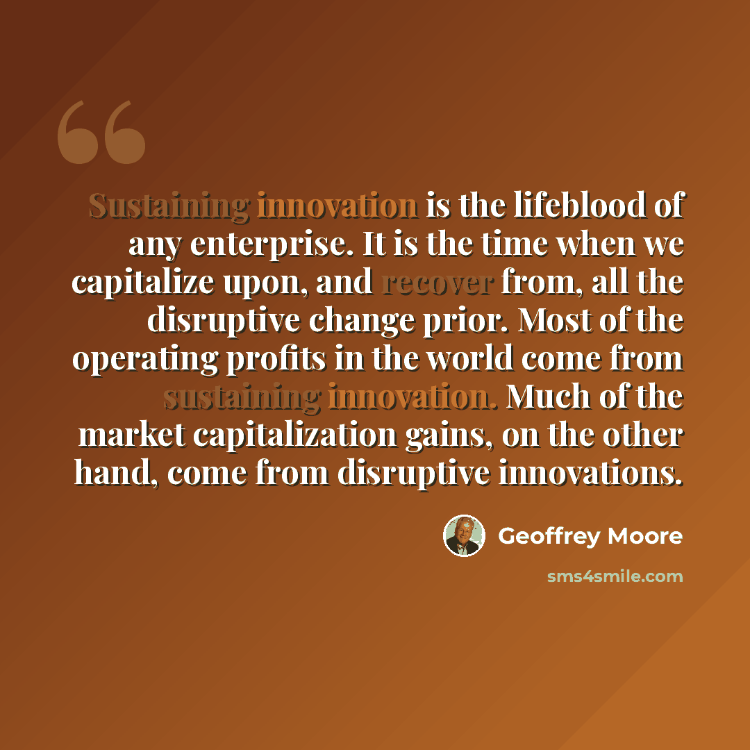 “Sustaining innovation is the lifeblood of any enterprise. It is the time when we capitalize upon, and recover from, all the disruptive change prior. Most of the operating profits in the world come from sustaining innovation. Much of the market capitalization gains, on the other hand, come from…” quote by Geoffrey Moore
