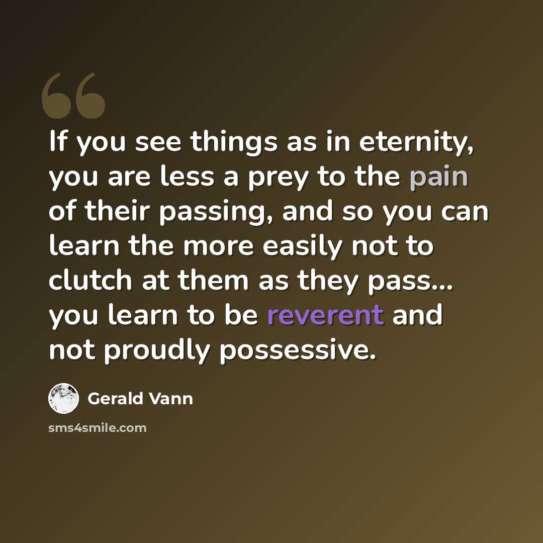 “If you see things as in eternity, you are less a prey to the pain of their passing, and so you can learn the more easily not to clutch at them as they pass... you learn to be reverent and not proudly possessive.” quote by Gerald Vann