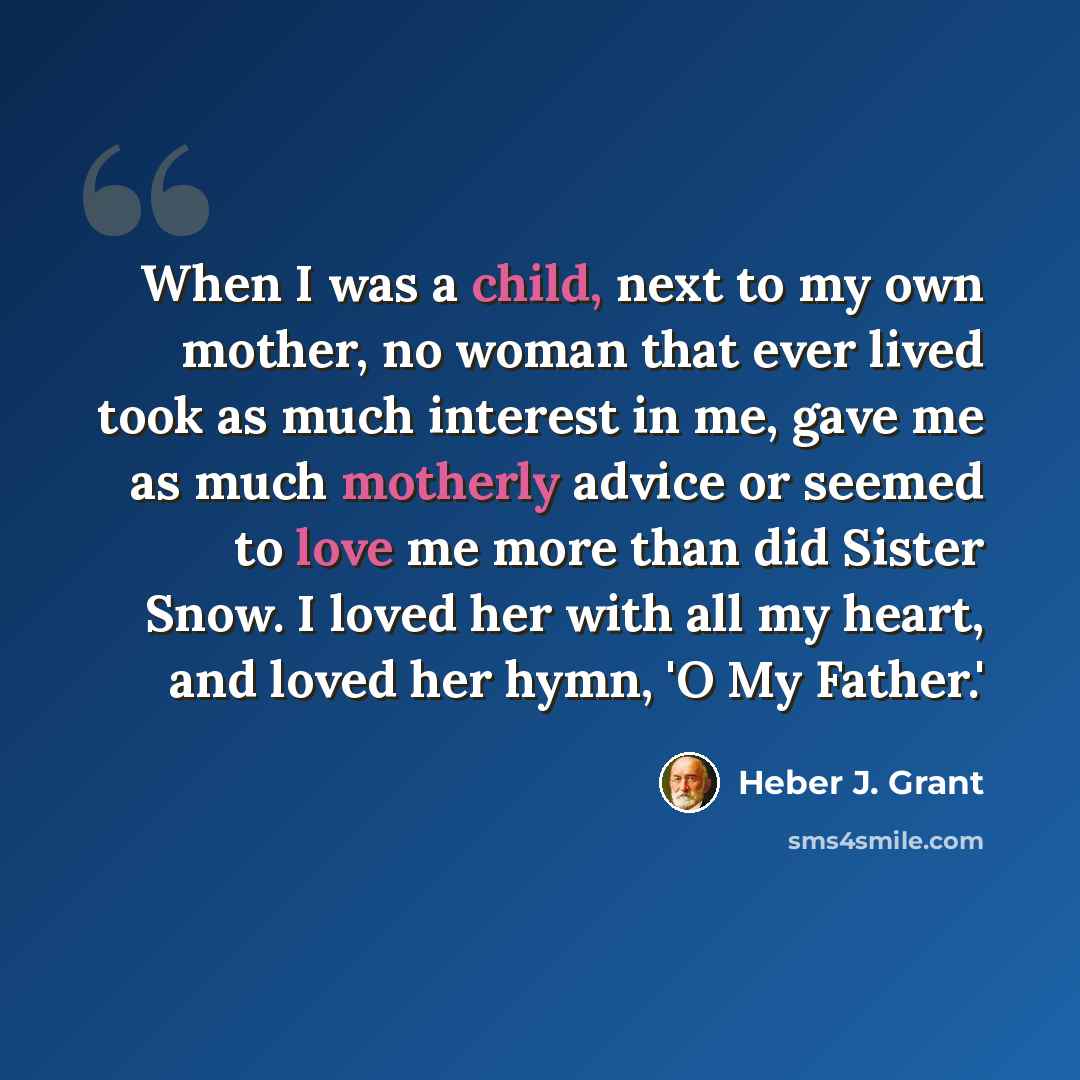 “When I was a child, next to my own mother, no woman that ever lived took as much interest in me, gave me as much motherly advice or seemed to love me more than did Sister Snow. I loved her with all my heart, and loved her hymn, 'O My Father.'” quote by Heber J. Grant