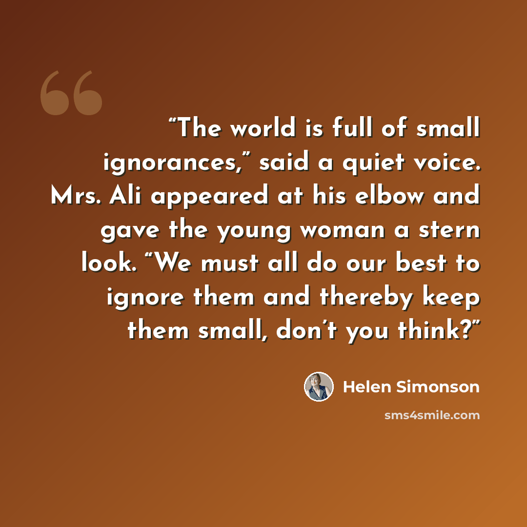“The world is full of small ignorances,” said a quiet voice. Mrs. Ali appeared at his elbow and gave the young woman a stern look. “We must all do our best to ignore them and thereby keep them small, don’t you think?” quote by Helen Simonson