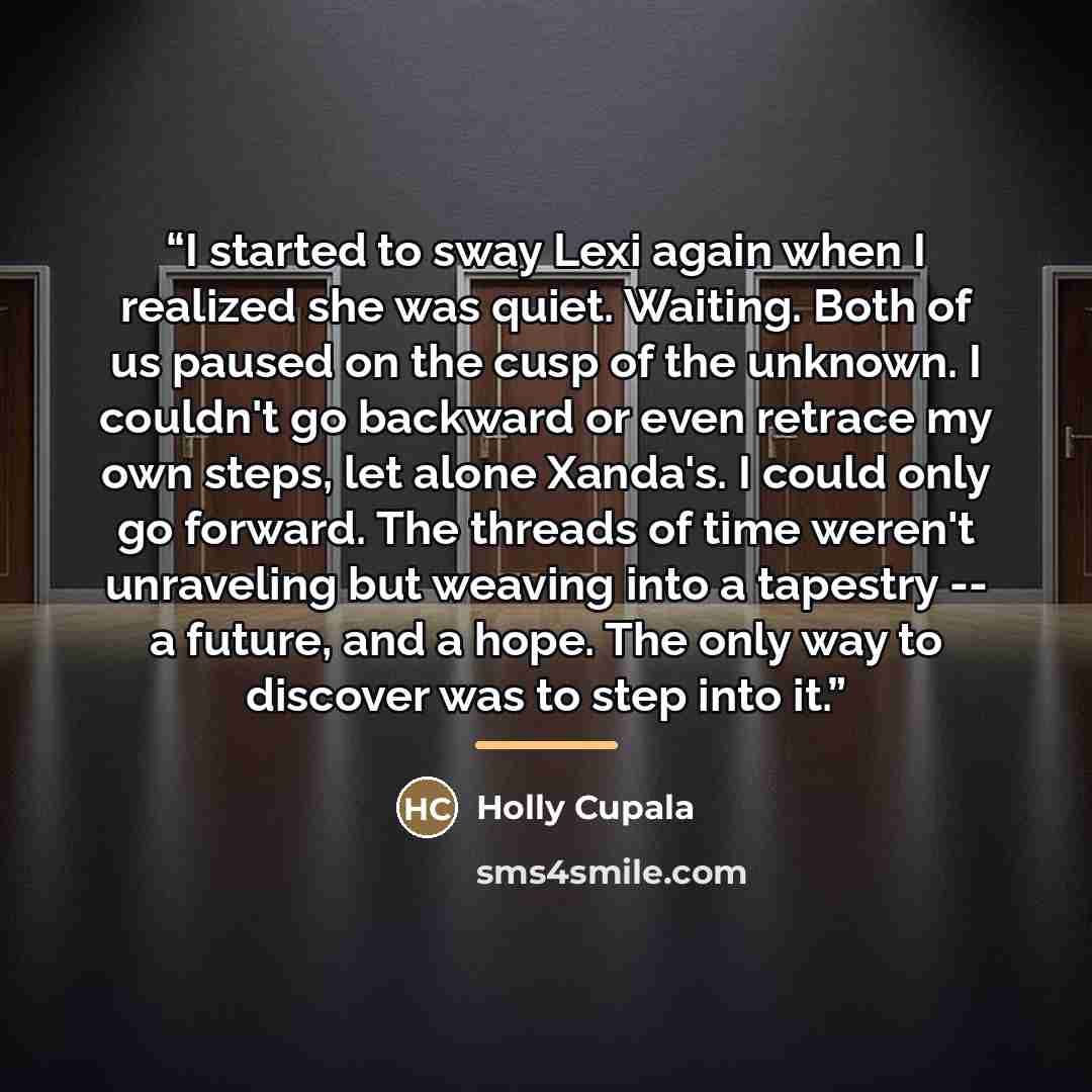 “I started to sway Lexi again when I realized she was quiet. Waiting. Both of us paused on the cusp of the unknown. I couldn't go backward or even retrace my own steps, let alone Xanda's. I could only go forward. The threads of time weren't unraveling but weaving into a tapestry -- a future, and a…” quote by Holly Cupala