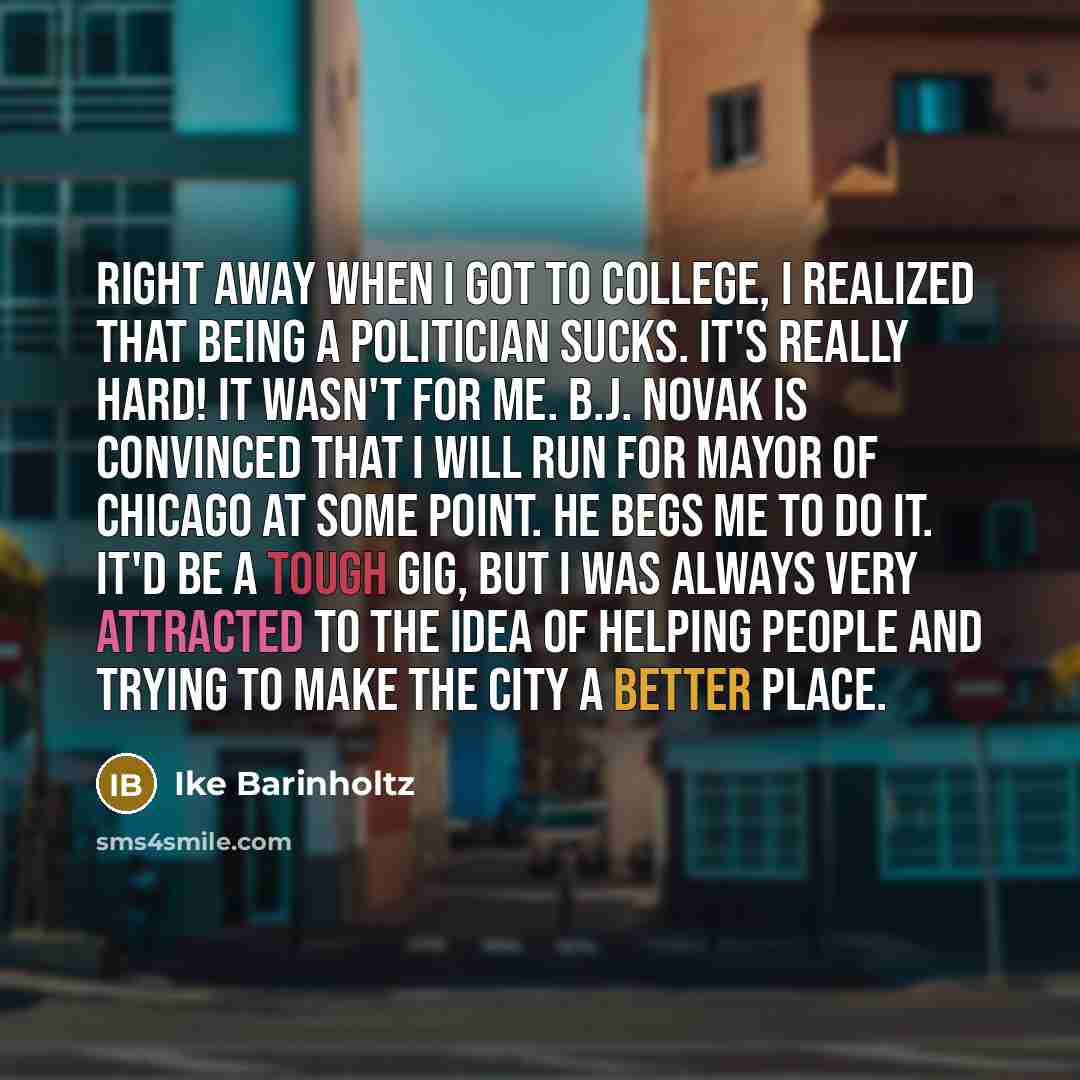 “Right away when I got to college, I realized that being a politician sucks. It's really hard! It wasn't for me. B.J. Novak is convinced that I will run for mayor of Chicago at some point. He begs me to do it. It'd be a tough gig, but I was always very attracted to the idea of helping people and…” quote by Ike Barinholtz