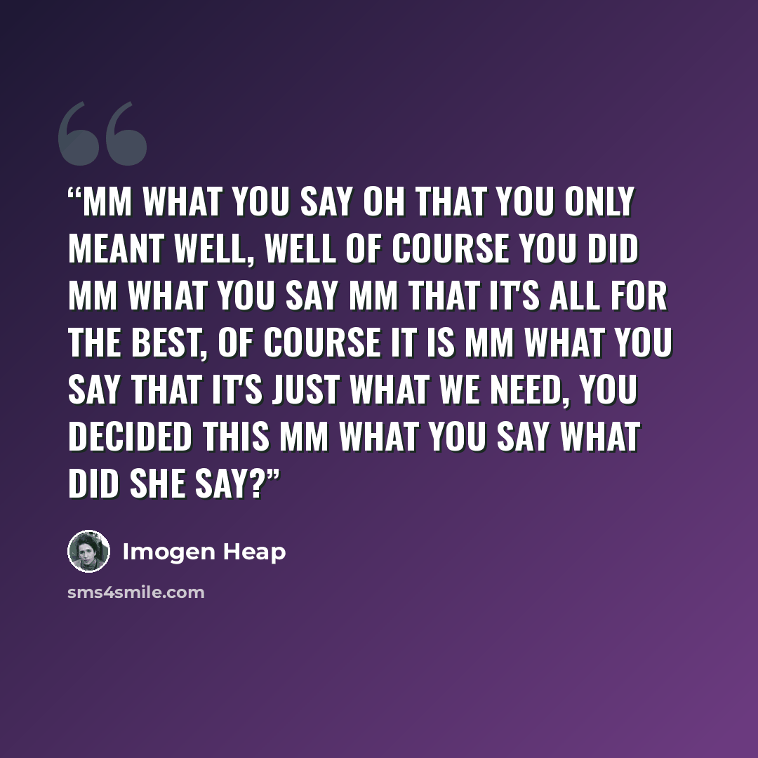 “Mm what you say Oh that you only meant well, well of course you did Mm what you say Mm that it's all for the best, of course it is Mm what you say That it's just what we need, you decided this Mm what you say What did she say?” quote by Imogen Heap
