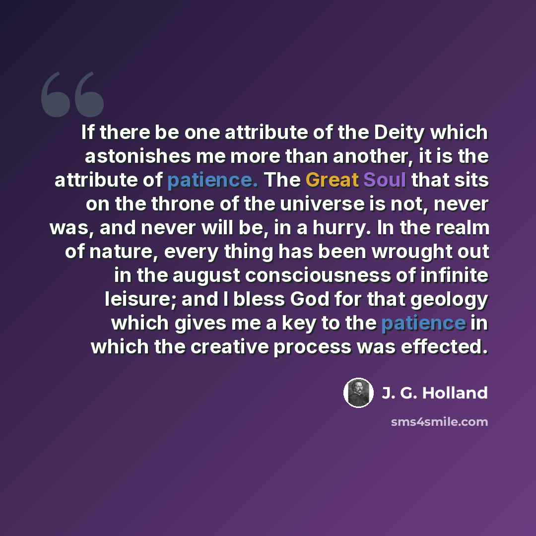 “If there be one attribute of the Deity which astonishes me more than another, it is the attribute of patience. The Great Soul that sits on the throne of the universe is not, never was, and never will be, in a hurry. In the realm of nature, every thing has been wrought out in the august…” quote by J. G. Holland