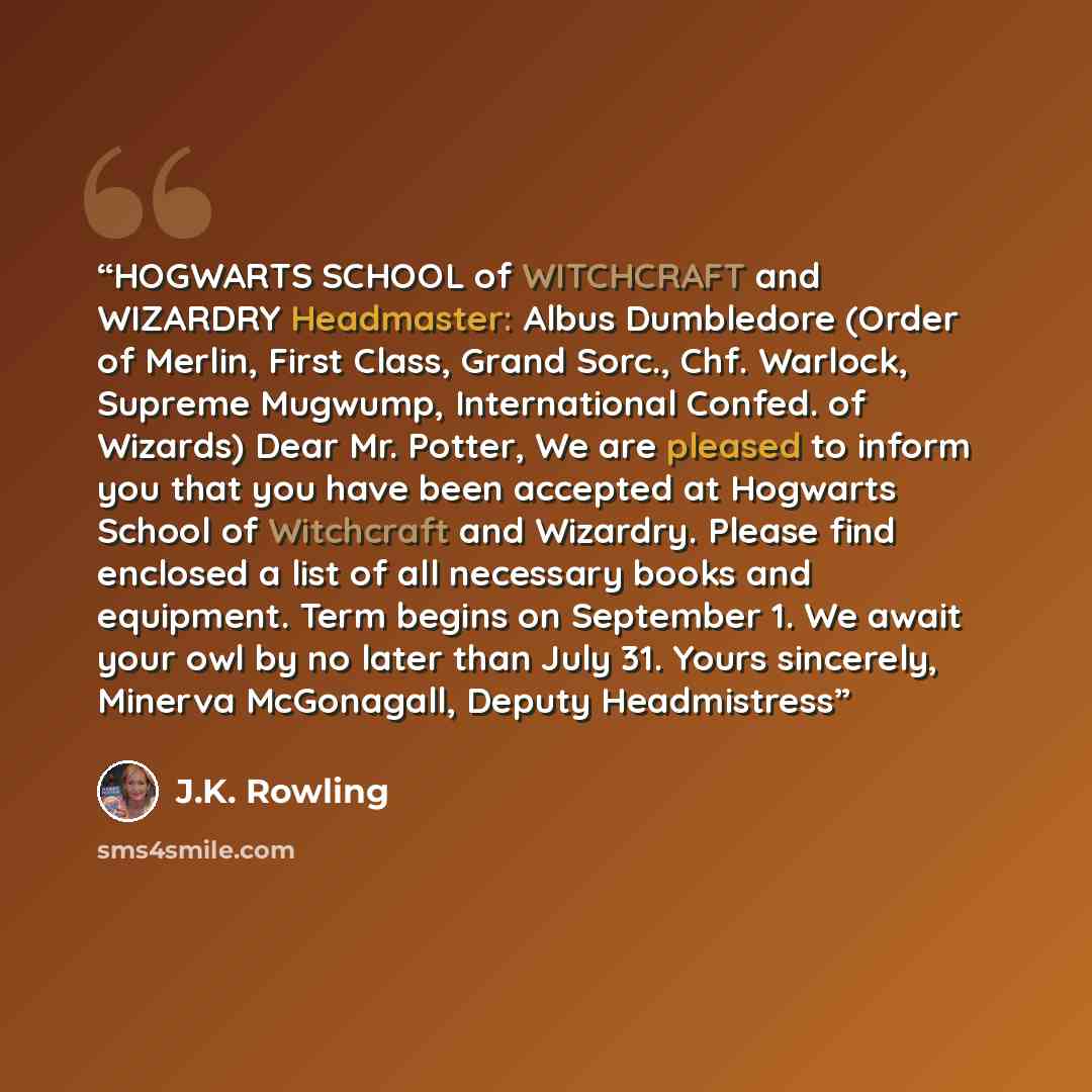 “HOGWARTS SCHOOL of WITCHCRAFT and WIZARDRY Headmaster: Albus Dumbledore (Order of Merlin, First Class, Grand Sorc., Chf. Warlock, Supreme Mugwump, International Confed. of Wizards) Dear Mr. Potter, We are pleased to inform you that you have been accepted at Hogwarts School of Witchcraft and…” quote by J.K. Rowling