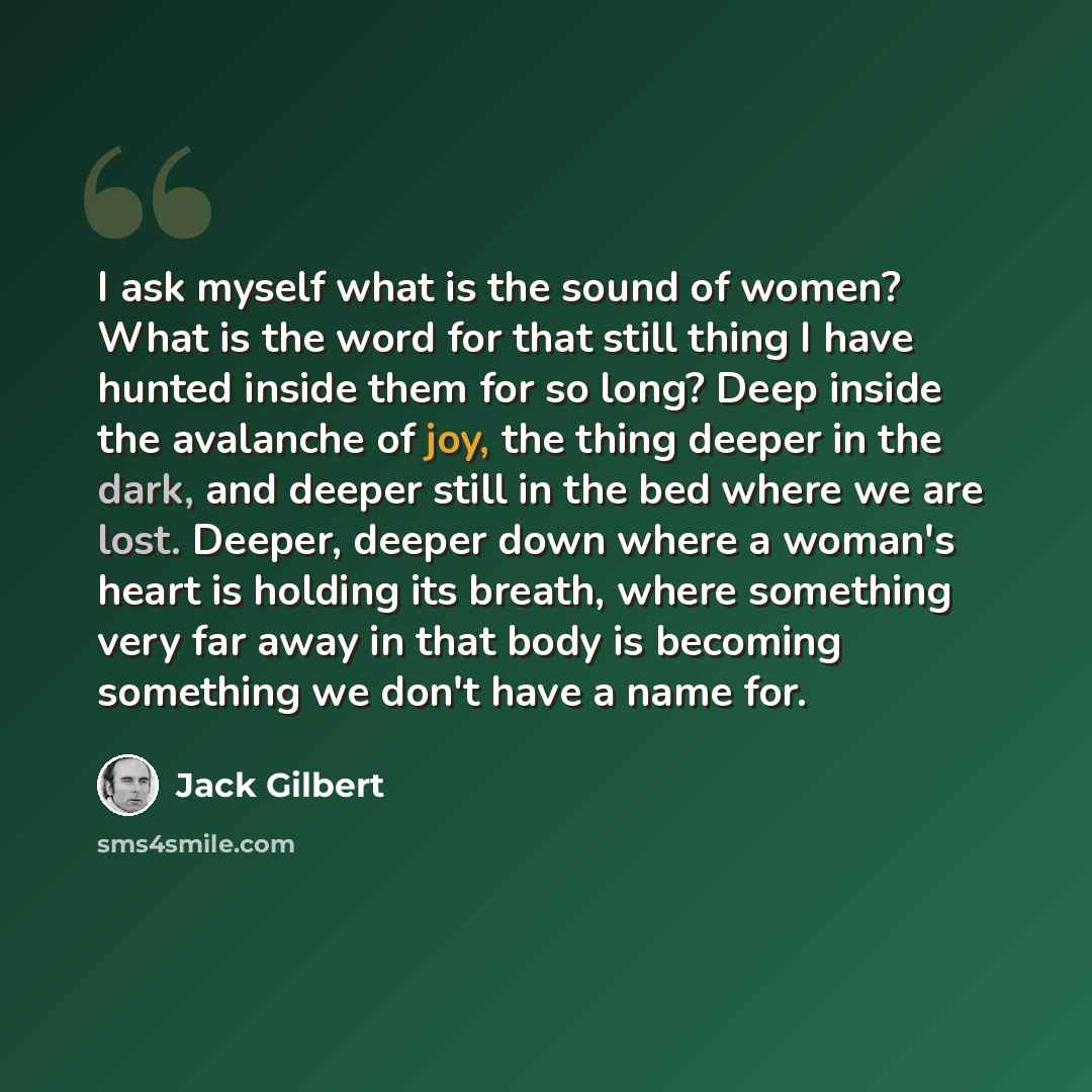 “I ask myself what is the sound of women? What is the word for that still thing I have hunted inside them for so long? Deep inside the avalanche of joy, the thing deeper in the dark, and deeper still in the bed where we are lost. Deeper, deeper down where a woman's heart is holding its breath…” quote by Jack Gilbert