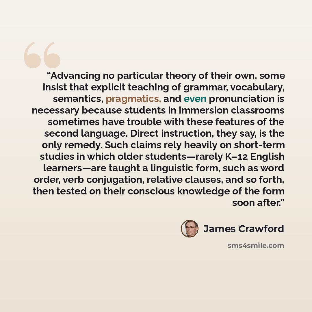 “Advancing no particular theory of their own, some insist that explicit teaching of grammar, vocabulary, semantics, pragmatics, and even pronunciation is necessary because students in immersion classrooms sometimes have trouble with these features of the second language. Direct instruction, they…” quote by James Crawford