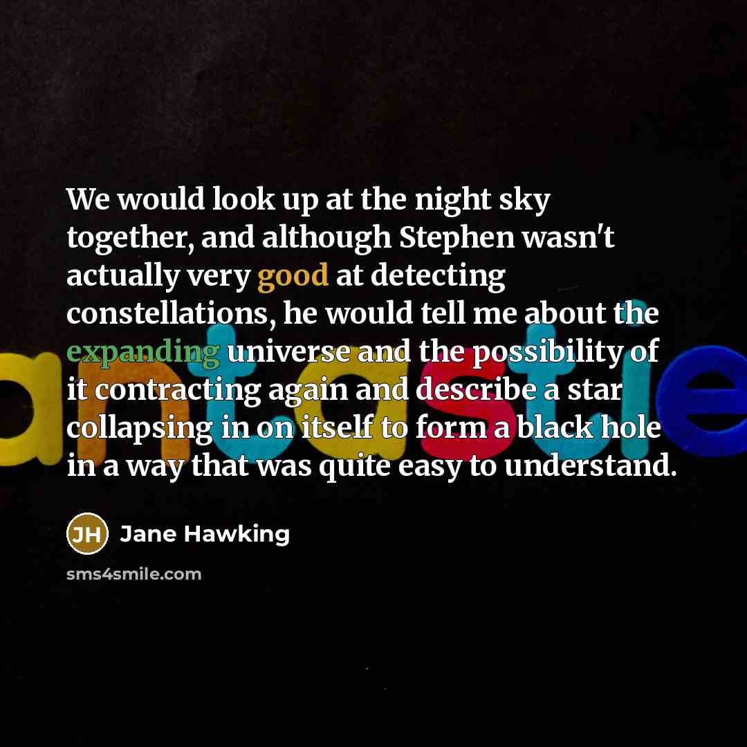 “We would look up at the night sky together, and although Stephen wasn't actually very good at detecting constellations, he would tell me about the expanding universe and the possibility of it contracting again and describe a star collapsing in on itself to form a black hole in a way that was quite…” quote by Jane Hawking