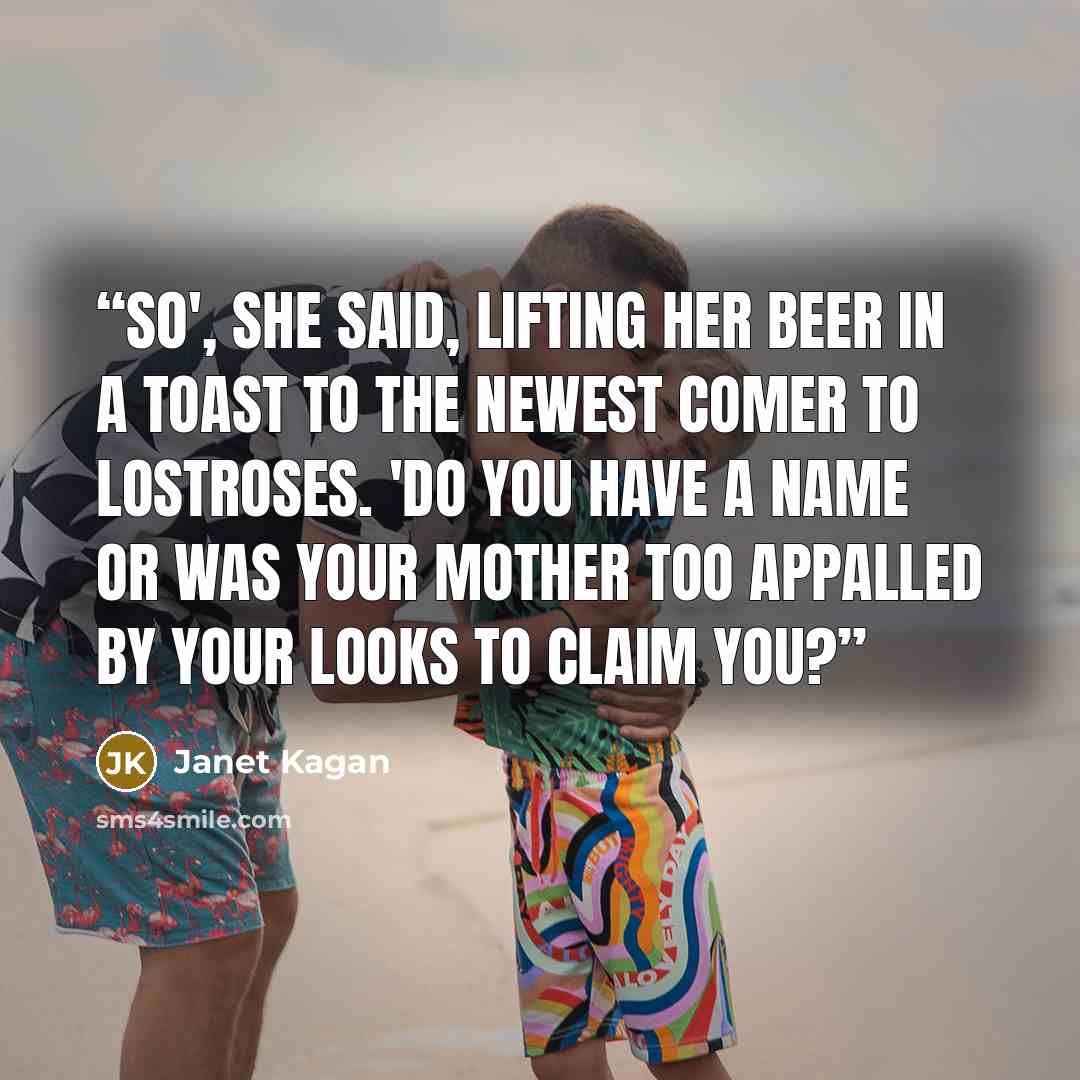 “So', she said, lifting her beer in a toast to the newest comer to LostRoses. 'Do you have a name or was your mother too appalled by your looks to claim you?” quote by Janet Kagan