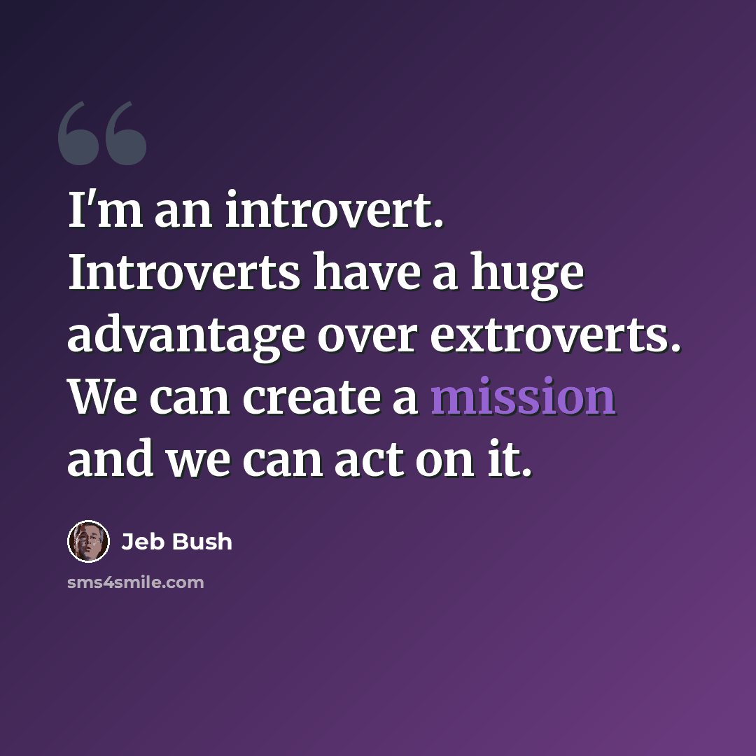 “I'm an introvert. Introverts have a huge advantage over extroverts. We can create a mission and we can act on it.” quote by Jeb Bush