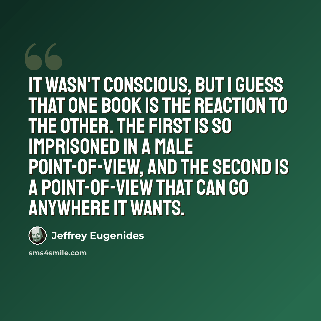 “It wasn't conscious, but I guess that one book is the reaction to the other. The first is so imprisoned in a male point-of-view, and the second is a point-of-view that can go anywhere it wants.” quote by Jeffrey Eugenides