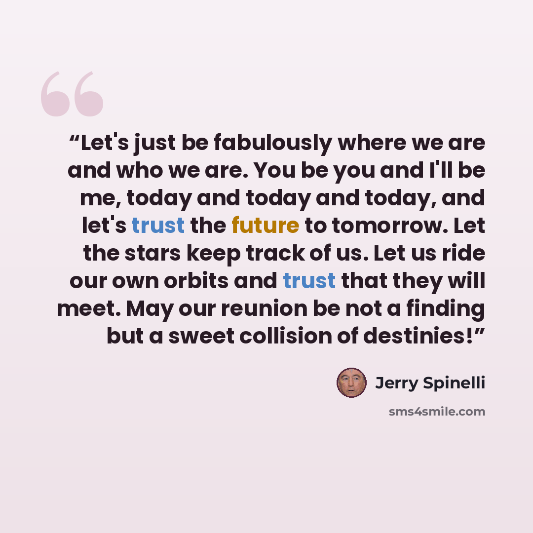 “Let's just be fabulously where we are and who we are. You be you and I'll be me, today and today and today, and let's trust the future to tomorrow. Let the stars keep track of us. Let us ride our own orbits and trust that they will meet. May our reunion be not a finding but a sweet collision of…” quote by Jerry Spinelli