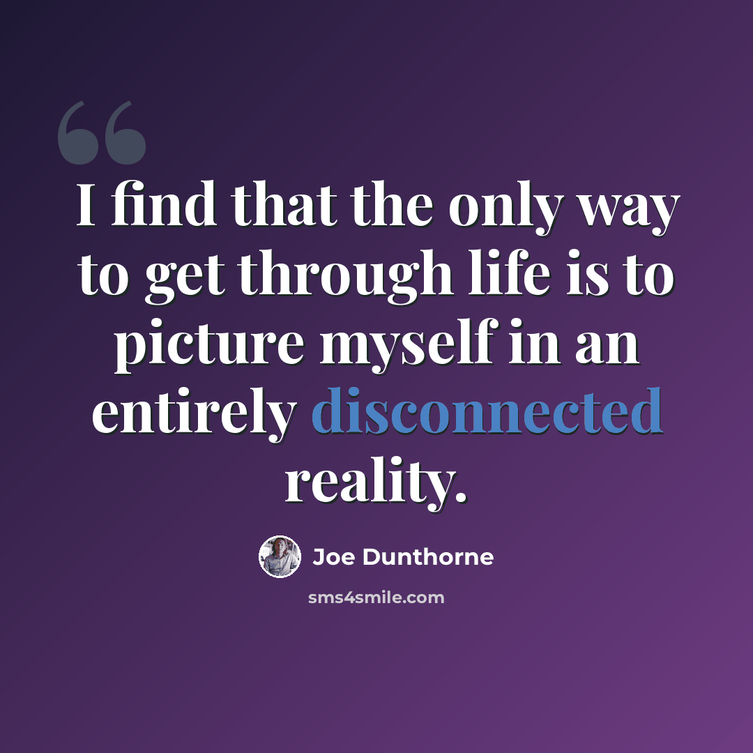“I find that the only way to get through life is to picture myself in an entirely disconnected reality.” quote by Joe Dunthorne