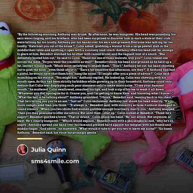 “By the following morning, Anthony was drunk. By afternoon, he was hungover. His head was pounding, his ears were ringing, and his brothers, who had been surprised to discover him in such a state at their club, were talking far too loudly. Anthony put his hands over his ears and groaned.Everyone…” quote by Julia Quinn