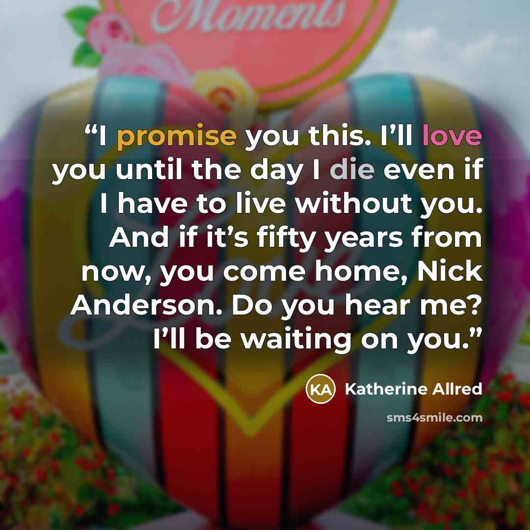 “I promise you this. I’ll love you until the day I die even if I have to live without you. And if it’s fifty years from now, you come home, Nick Anderson. Do you hear me? I’ll be waiting on you.” quote by Katherine Allred