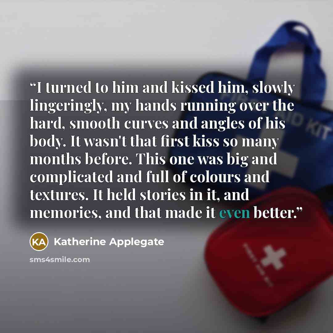 “I turned to him and kissed him, slowly lingeringly, my hands running over the hard, smooth curves and angles of his body. It wasn't that first kiss so many months before. This one was big and complicated and full of colours and textures. It held stories in it, and memories, and that made it even…” quote by Katherine Applegate
