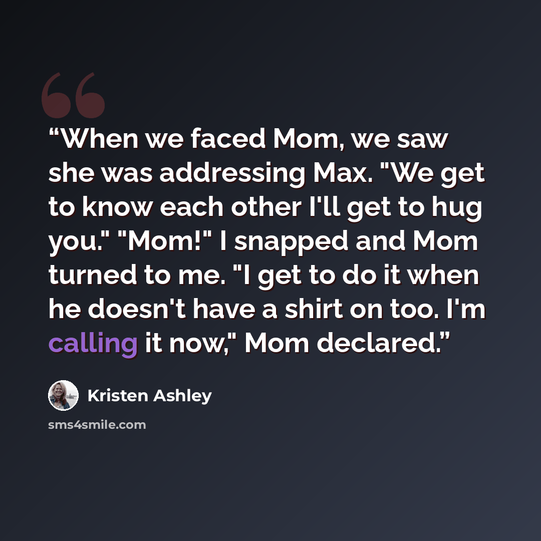 “When we faced Mom, we saw she was addressing Max. "We get to know each other I'll get to hug you." "Mom!" I snapped and Mom turned to me. "I get to do it when he doesn't have a shirt on too. I'm calling it now," Mom declared.” quote by Kristen Ashley