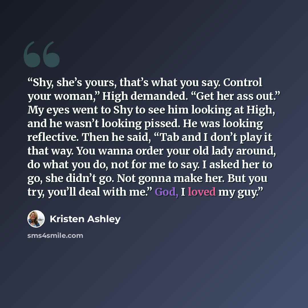“Shy, she’s yours, that’s what you say. Control your woman,” High demanded. “Get her ass out.” My eyes went to Shy to see him looking at High, and he wasn’t looking pissed. He was looking reflective. Then he said, “Tab and I don’t play it that way. You wanna order your old lady around, do what you…” quote by Kristen Ashley