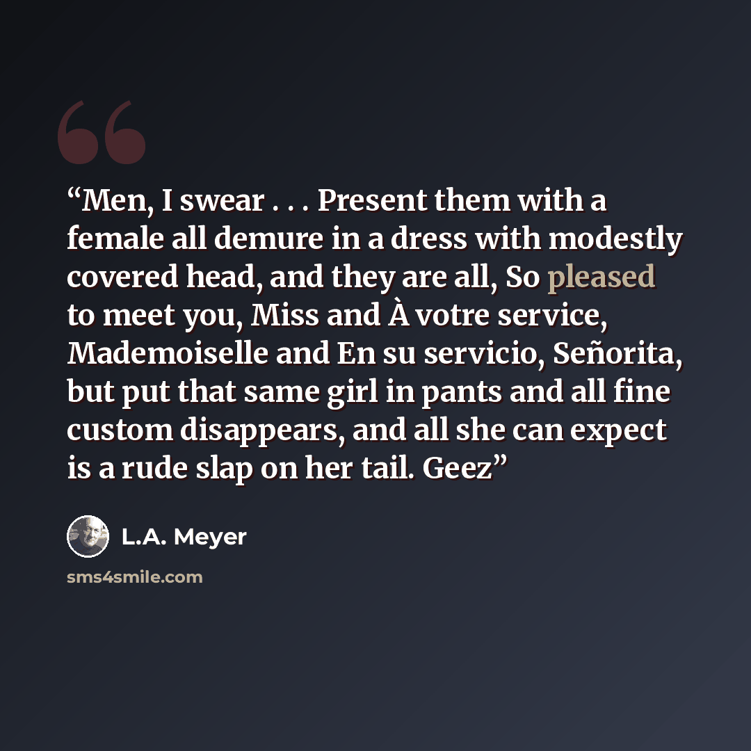 “Men, I swear . . . Present them with a female all demure in a dress with modestly covered head, and they are all, So pleased to meet you, Miss and À votre service, Mademoiselle and En su servicio, Señorita, but put that same girl in pants and all fine custom disappears, and all she can expect is a…” quote by L.A. Meyer
