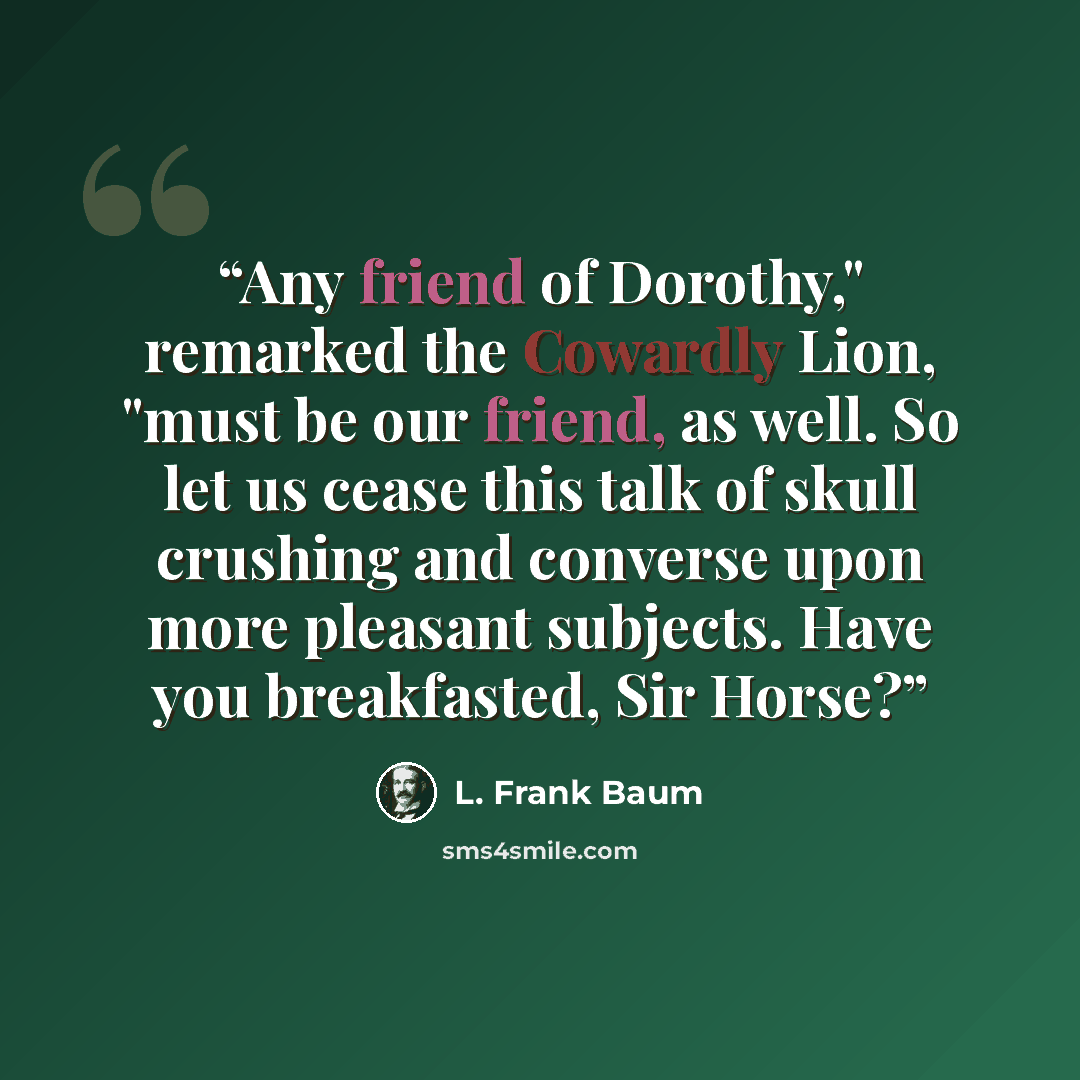 “Any friend of Dorothy," remarked the Cowardly Lion, "must be our friend, as well. So let us cease this talk of skull crushing and converse upon more pleasant subjects. Have you breakfasted, Sir Horse?” quote by L. Frank Baum