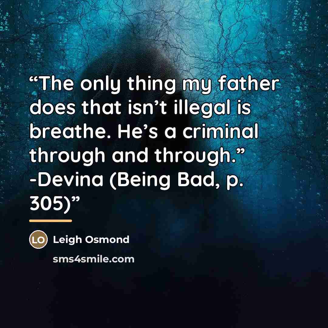 “The only thing my father does that isn’t illegal is breathe. He’s a criminal through and through.” -Devina (Being Bad, p. 305)” quote by Leigh Osmond