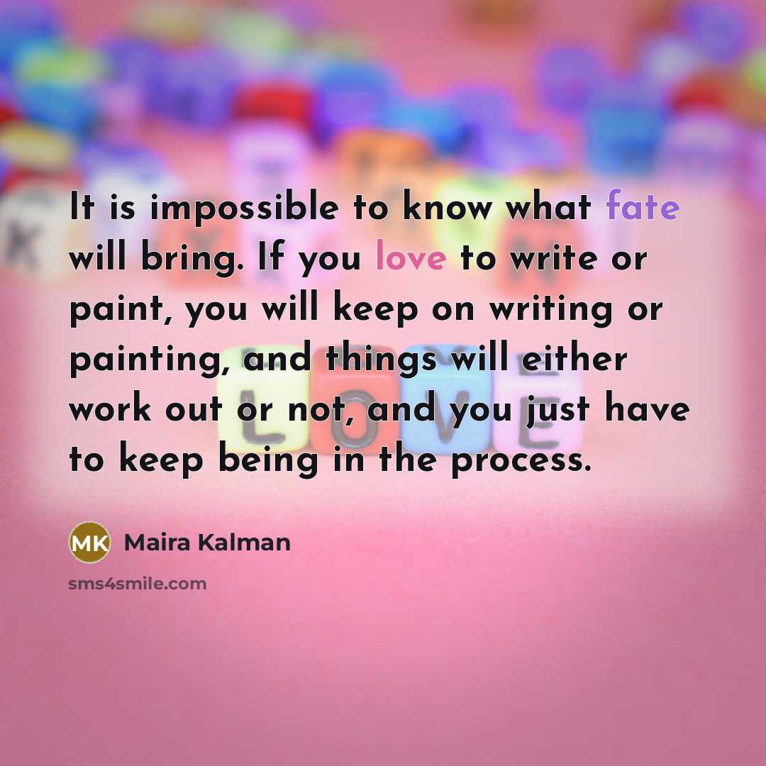 “It is impossible to know what fate will bring. If you love to write or paint, you will keep on writing or painting, and things will either work out or not, and you just have to keep being in the process.” quote by Maira Kalman