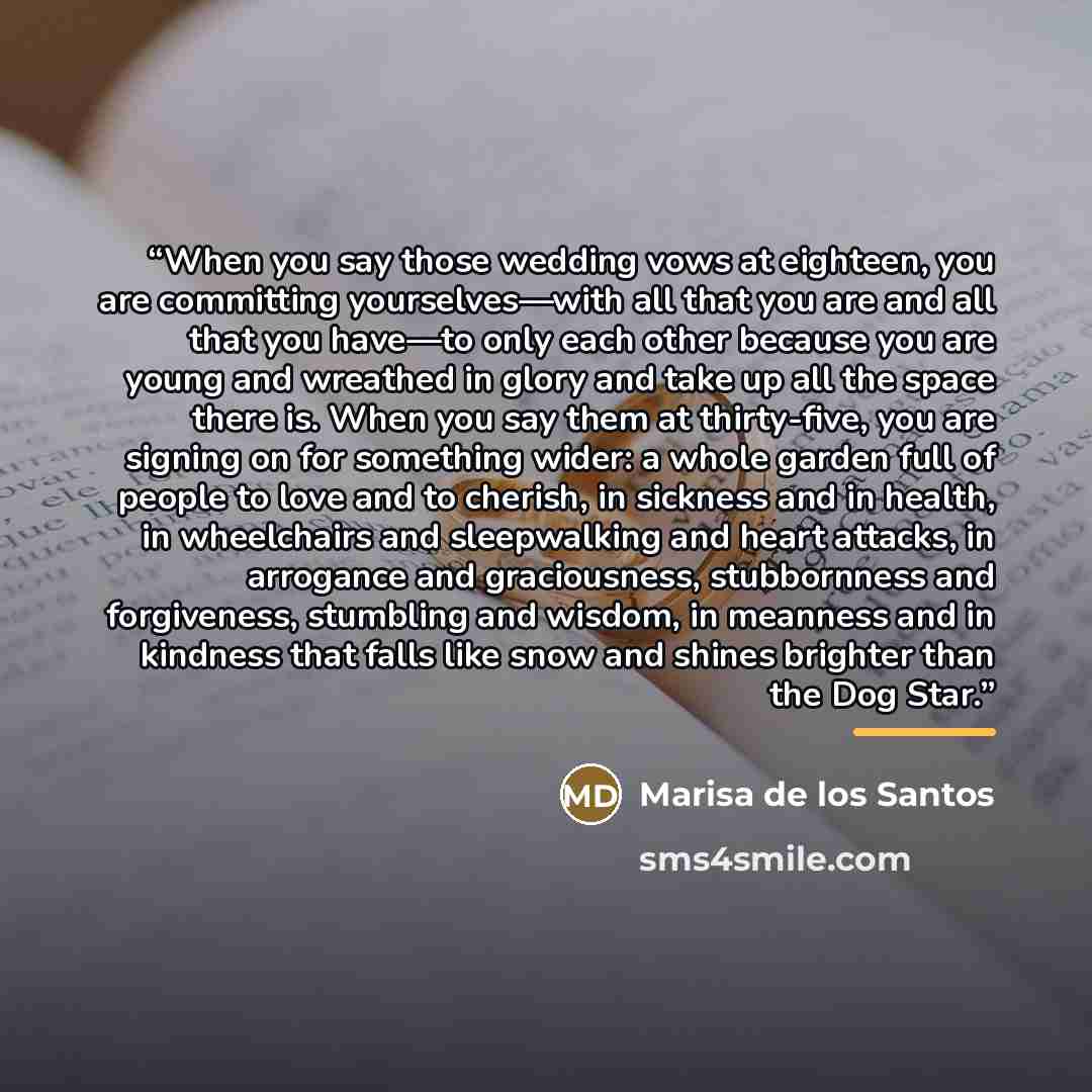 “When you say those wedding vows at eighteen, you are committing yourselves—with all that you are and all that you have—to only each other because you are young and wreathed in glory and take up all the space there is. When you say them at thirty-five, you are signing on for something wider: a…” quote by Marisa de los Santos