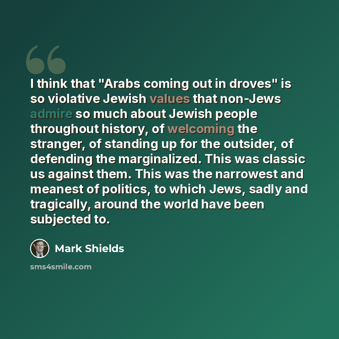 “I think that "Arabs coming out in droves" is so violative Jewish values that non-Jews admire so much about Jewish people throughout history, of welcoming the stranger, of standing up for the outsider, of defending the marginalized. This was classic us against them. This was the narrowest and…” quote by Mark Shields