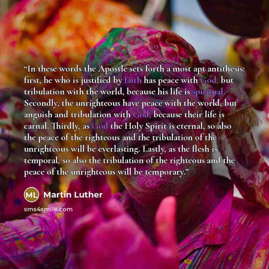 “In these words the Apostle sets forth a most apt antithesis: first, he who is justified by faith has peace with God, but tribulation with the world, because his life is spiritual. Secondly, the unrighteous have peace with the world, but anguish and tribulation with God, because their life is…” quote by Martin Luther