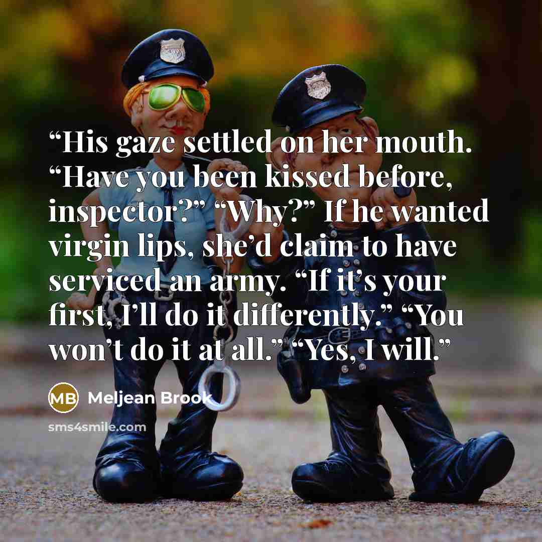 “His gaze settled on her mouth. “Have you been kissed before, inspector?” “Why?” If he wanted virgin lips, she’d claim to have serviced an army. “If it’s your first, I’ll do it differently.” “You won’t do it at all.” “Yes, I will.” quote by Meljean Brook