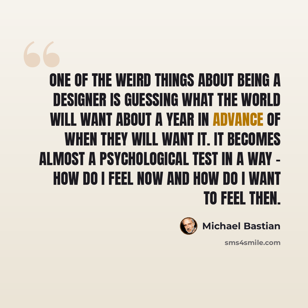 “One of the weird things about being a designer is guessing what the world will want about a year in advance of when they will want it. It becomes almost a psychological test in a way - how do I feel now and how do I want to feel then.” quote by Michael Bastian