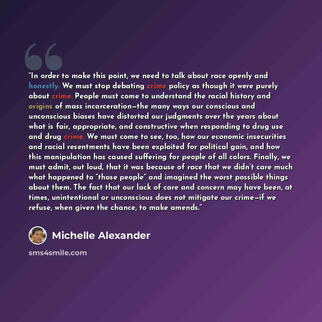 “In order to make this point, we need to talk about race openly and honestly. We must stop debating crime policy as though it were purely about crime. People must come to understand the racial history and origins of mass incarceration—the many ways our conscious and unconscious biases have…” quote by Michelle Alexander